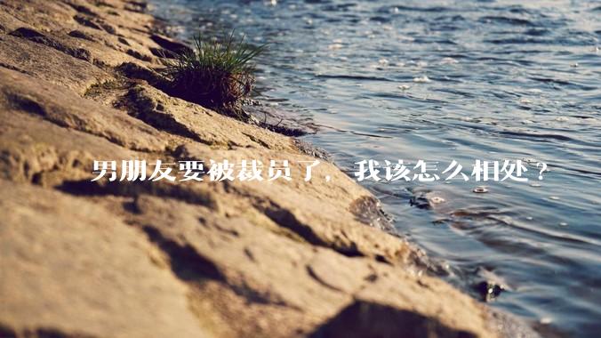 男朋友要被裁员了，我该怎么相处?